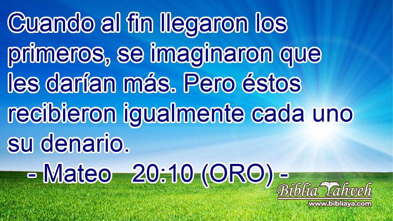  Cuando al fin llegaron los primeros, se imaginaron que les darían más. Pero éstos recibieron igualmente cada uno su denario. 