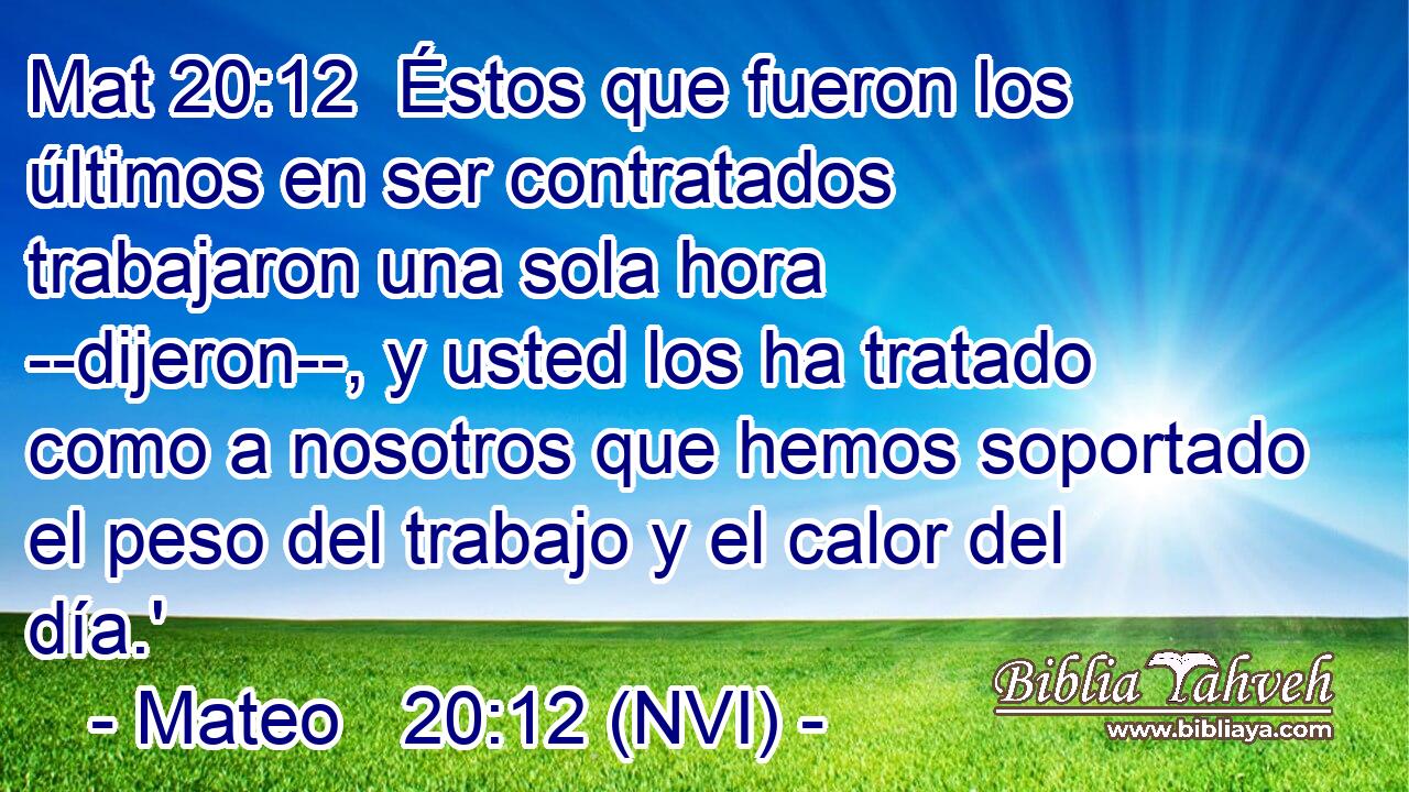 Mat 20:12  Éstos que fueron los últimos en ser contratados trabajaron una sola hora --dijeron--, y usted los ha tratado como a nosotros que hemos soportado el peso del trabajo y el calor del día.' 