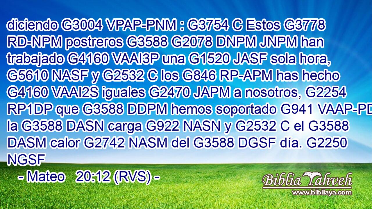 diciendo G3004 VPAP-PNM : G3754 C Estos G3778 RD-NPM postreros G3588 G2078 DNPM JNPM han trabajado G4160 VAAI3P una G1520 JASF sola hora, G5610 NASF y G2532 C los G846 RP-APM has hecho G4160 VAAI2S iguales G2470 JAPM a nosotros, G2254 RP1DP que G3588 DDPM hemos soportado G941 VAAP-PDM la G3588 DASN carga G922 NASN y G2532 C el G3588 DASM calor G2742 NASM del G3588 DGSF día. G2250 NGSF 