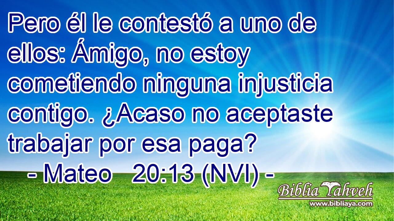 Pero él le contestó a uno de ellos: Ámigo, no estoy cometiendo ninguna injusticia contigo. ¿Acaso no aceptaste trabajar por esa paga? 