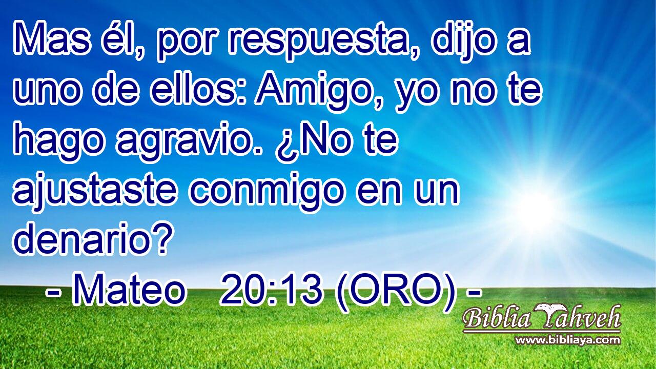  Mas él, por respuesta, dijo a uno de ellos: Amigo, yo no te hago agravio. ¿No te ajustaste conmigo en un denario? 