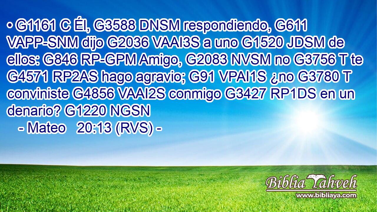 • G1161 C Él, G3588 DNSM respondiendo, G611 VAPP-SNM dijo G2036 VAAI3S a uno G1520 JDSM de ellos: G846 RP-GPM Amigo, G2083 NVSM no G3756 T te G4571 RP2AS hago agravio; G91 VPAI1S ¿no G3780 T conviniste G4856 VAAI2S conmigo G3427 RP1DS en un denario? G1220 NGSN 
