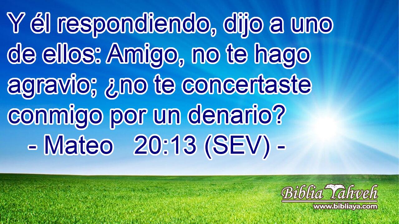 Y él respondiendo, dijo a uno de ellos: Amigo, no te hago agravio; ¿no te concertaste conmigo por un denario?