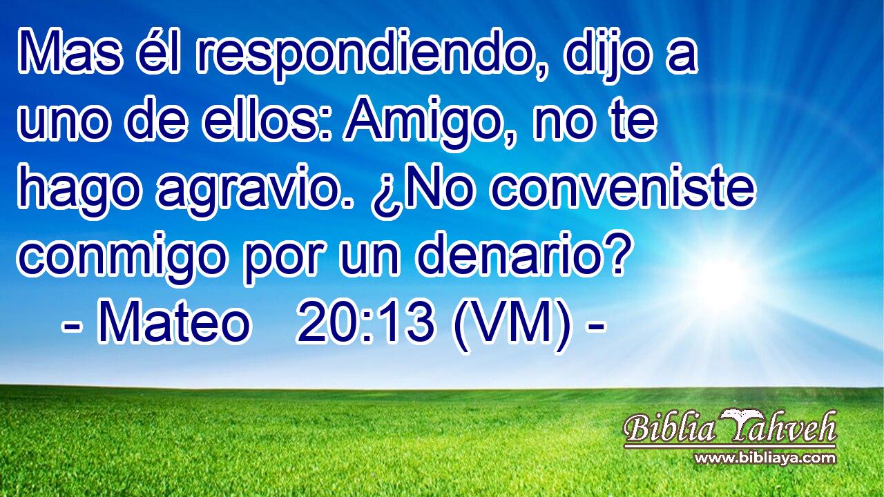  Mas él respondiendo, dijo a uno de ellos: Amigo, no te hago agravio. ¿No conveniste conmigo por un denario? 