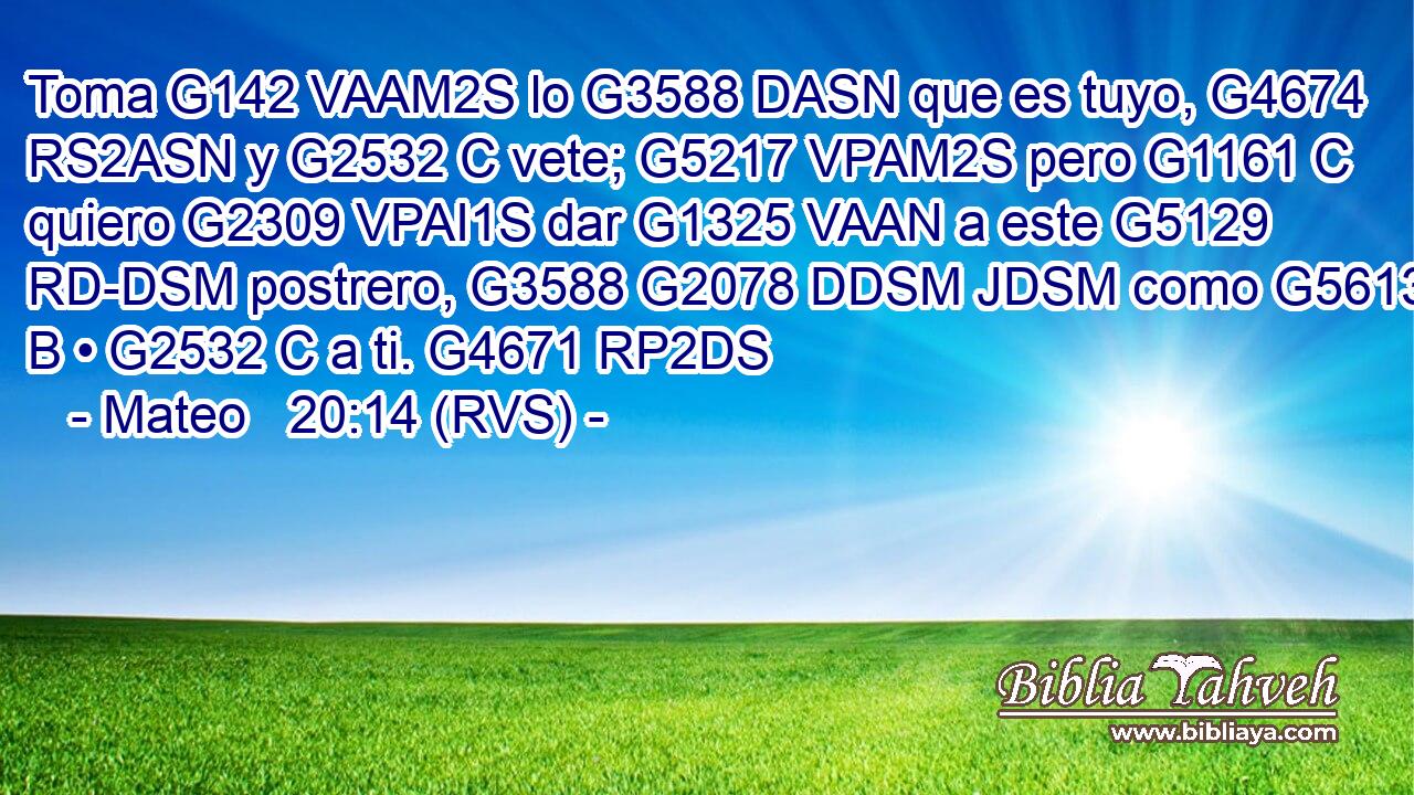 Toma G142 VAAM2S lo G3588 DASN que es tuyo, G4674 RS2ASN y G2532 C vete; G5217 VPAM2S pero G1161 C quiero G2309 VPAI1S dar G1325 VAAN a este G5129 RD-DSM postrero, G3588 G2078 DDSM JDSM como G5613 B • G2532 C a ti. G4671 RP2DS 