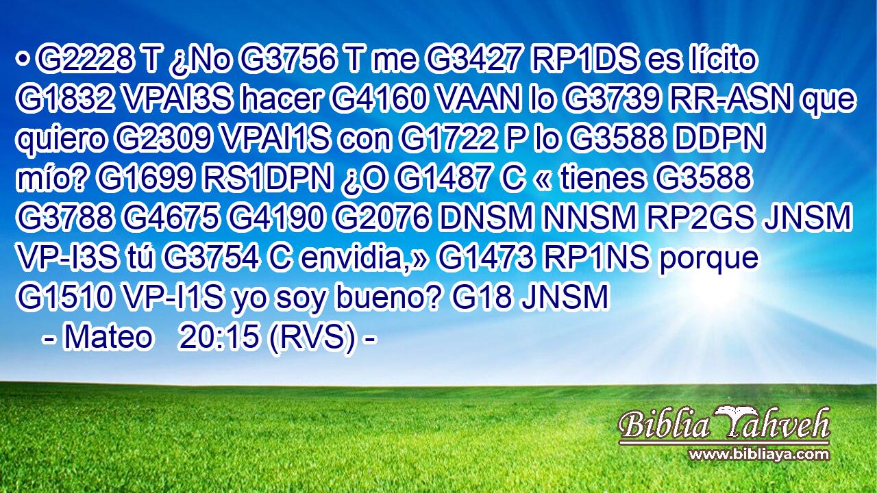 • G2228 T ¿No G3756 T me G3427 RP1DS es lícito G1832 VPAI3S hacer G4160 VAAN lo G3739 RR-ASN que quiero G2309 VPAI1S con G1722 P lo G3588 DDPN mío? G1699 RS1DPN ¿O G1487 C « tienes G3588 G3788 G4675 G4190 G2076 DNSM NNSM RP2GS JNSM VP-I3S tú G3754 C envidia,» G1473 RP1NS porque G1510 VP-I1S yo soy bueno? G18 JNSM 