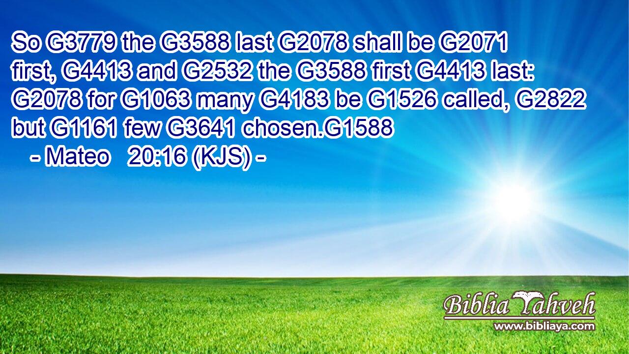 So G3779 the G3588 last G2078 shall be G2071 first, G4413 and G2532 the G3588 first G4413 last: G2078 for G1063 many G4183 be G1526 called, G2822 but G1161 few G3641 chosen.G1588
