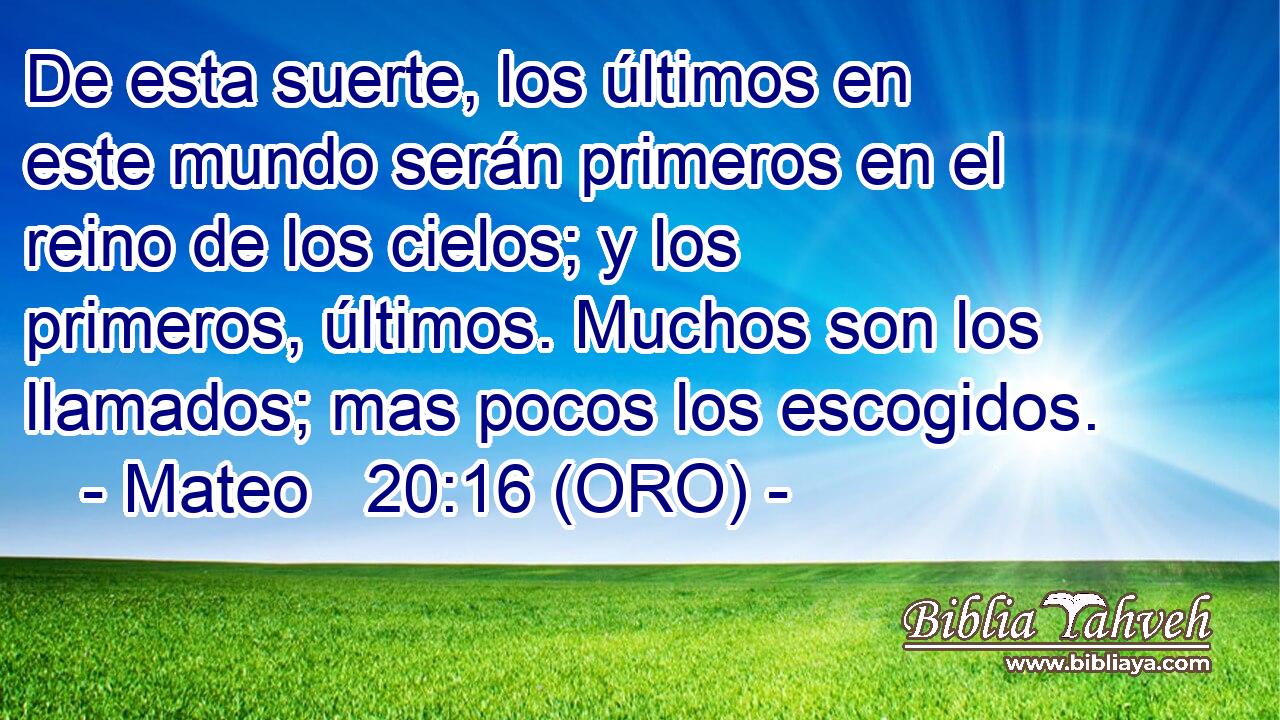  De esta suerte, los últimos en este mundo serán primeros en el reino de los cielos; y los primeros, últimos. Muchos son los llamados; mas pocos los escogidos.