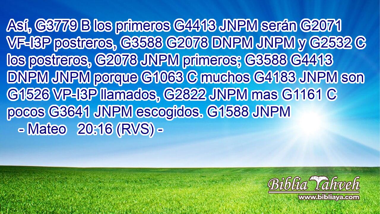 Así, G3779 B los primeros G4413 JNPM serán G2071 VF-I3P postreros, G3588 G2078 DNPM JNPM y G2532 C los postreros, G2078 JNPM primeros; G3588 G4413 DNPM JNPM porque G1063 C muchos G4183 JNPM son G1526 VP-I3P llamados, G2822 JNPM mas G1161 C pocos G3641 JNPM escogidos. G1588 JNPM 