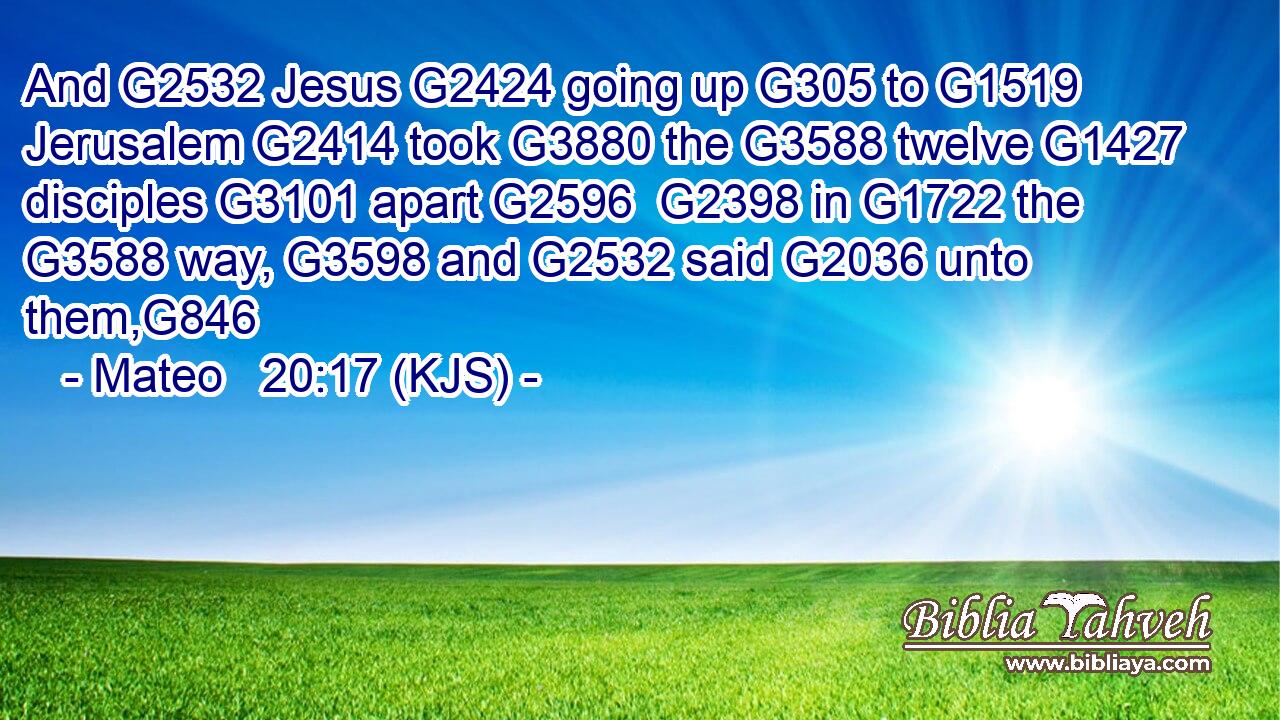 And G2532 Jesus G2424 going up G305 to G1519 Jerusalem G2414 took G3880 the G3588 twelve G1427 disciples G3101 apart G2596  G2398 in G1722 the G3588 way, G3598 and G2532 said G2036 unto them,G846