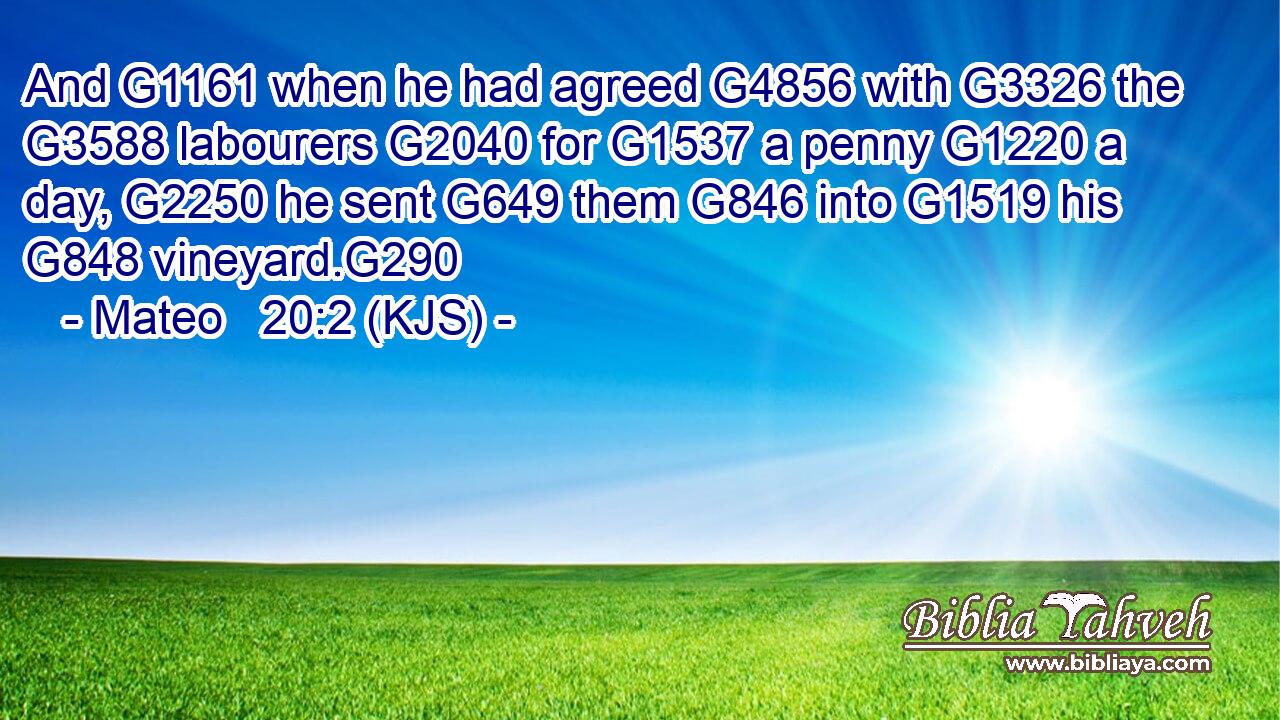 And G1161 when he had agreed G4856 with G3326 the G3588 labourers G2040 for G1537 a penny G1220 a day, G2250 he sent G649 them G846 into G1519 his G848 vineyard.G290
