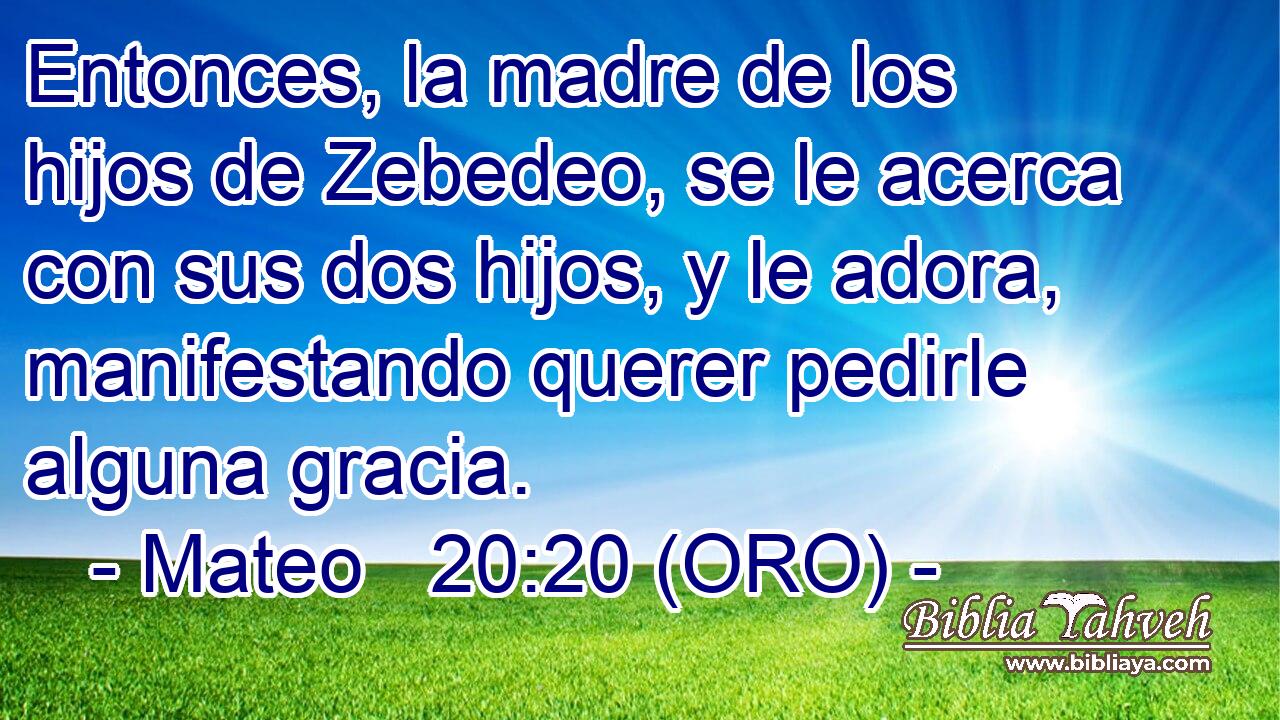  Entonces, la madre de los hijos de Zebedeo, se le acerca con sus dos hijos, y le adora, manifestando querer pedirle alguna gracia. 