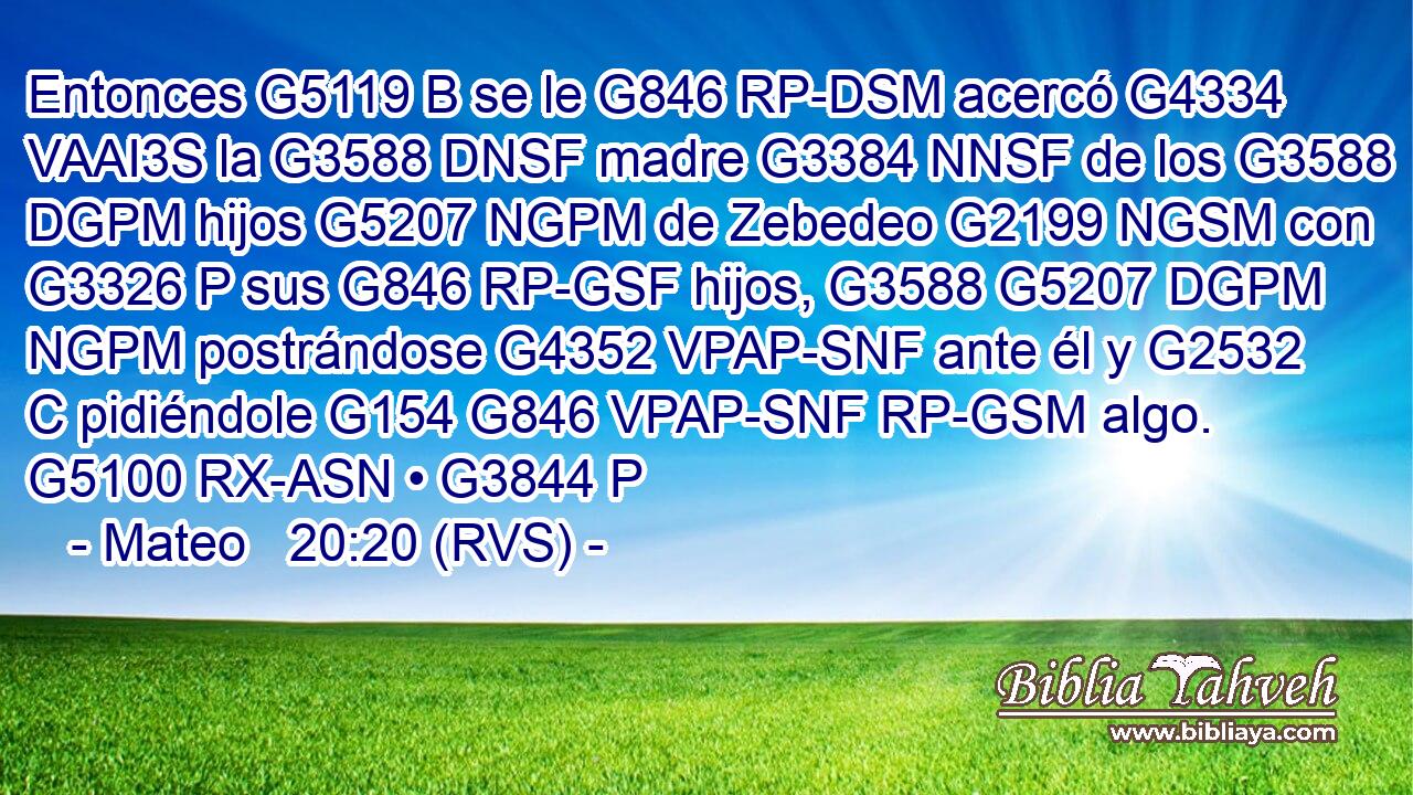 Entonces G5119 B se le G846 RP-DSM acercó G4334 VAAI3S la G3588 DNSF madre G3384 NNSF de los G3588 DGPM hijos G5207 NGPM de Zebedeo G2199 NGSM con G3326 P sus G846 RP-GSF hijos, G3588 G5207 DGPM NGPM postrándose G4352 VPAP-SNF ante él y G2532 C pidiéndole G154 G846 VPAP-SNF RP-GSM algo. G5100 RX-ASN • G3844 P 