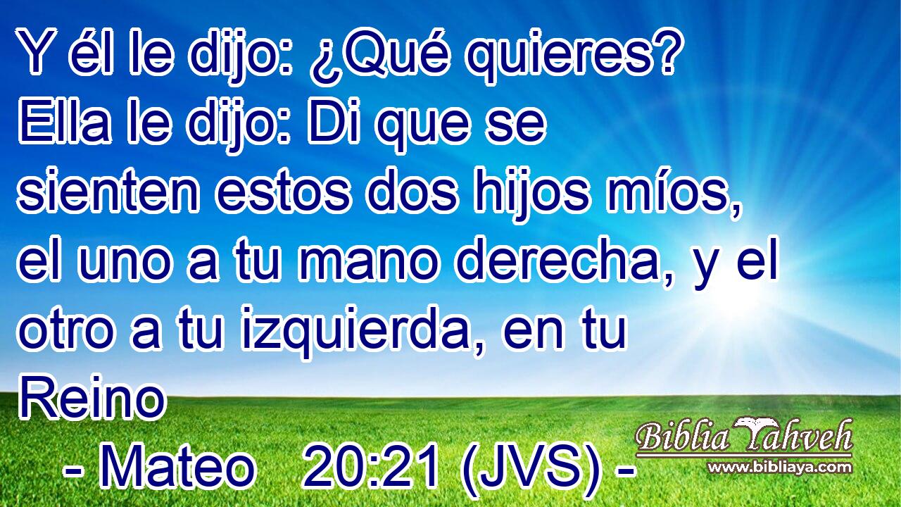 Y él le dijo: ¿Qué quieres? Ella le dijo: Di que se sienten estos dos hijos míos, el uno a tu mano derecha, y el otro a tu izquierda, en tu Reino