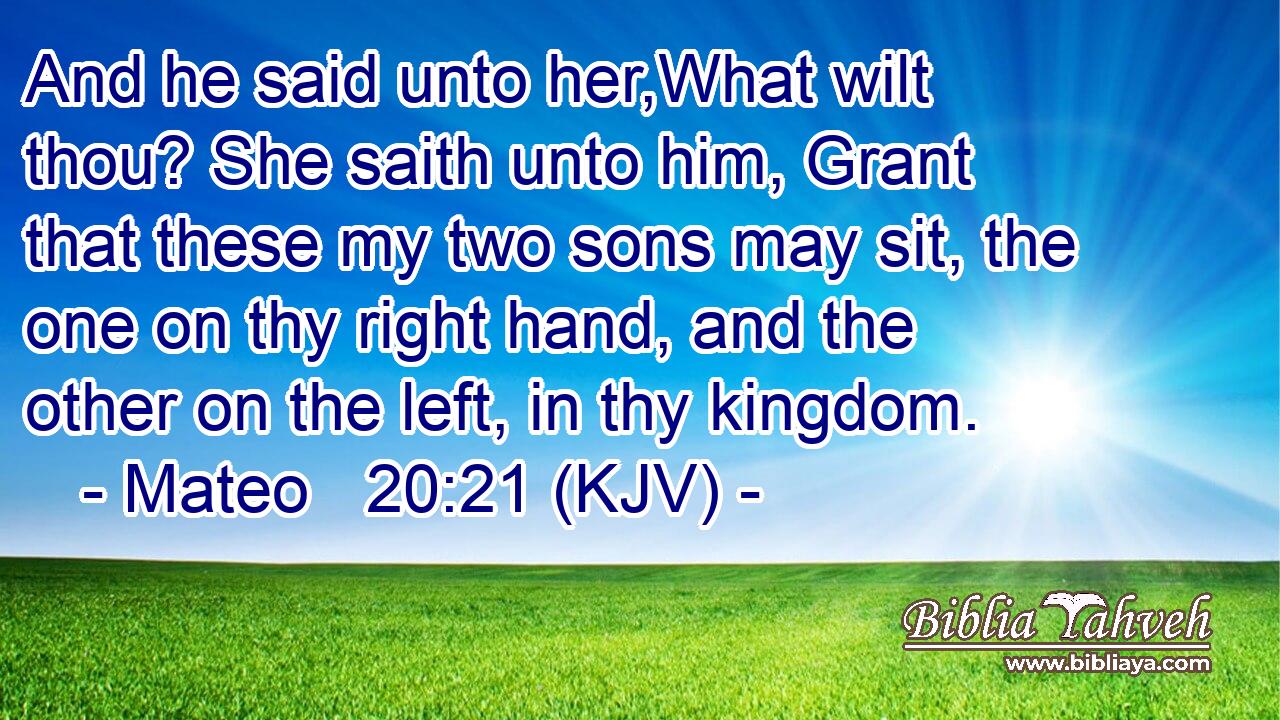 And he said unto her,What wilt thou? She saith unto him, Grant that these my two sons may sit, the one on thy right hand, and the other on the left, in thy kingdom.