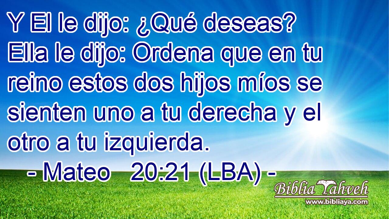 Y El le dijo: ¿Qué deseas? Ella le dijo: Ordena que en tu reino estos dos hijos míos se sienten uno a tu derecha y el otro a tu izquierda.