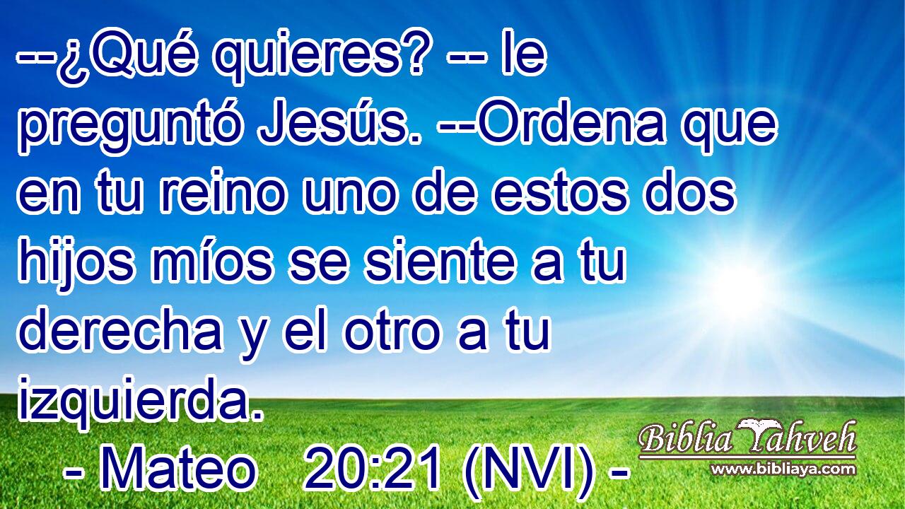  --¿Qué quieres? -- le preguntó Jesús. --Ordena que en tu reino uno de estos dos hijos míos se siente a tu derecha y el otro a tu izquierda. 