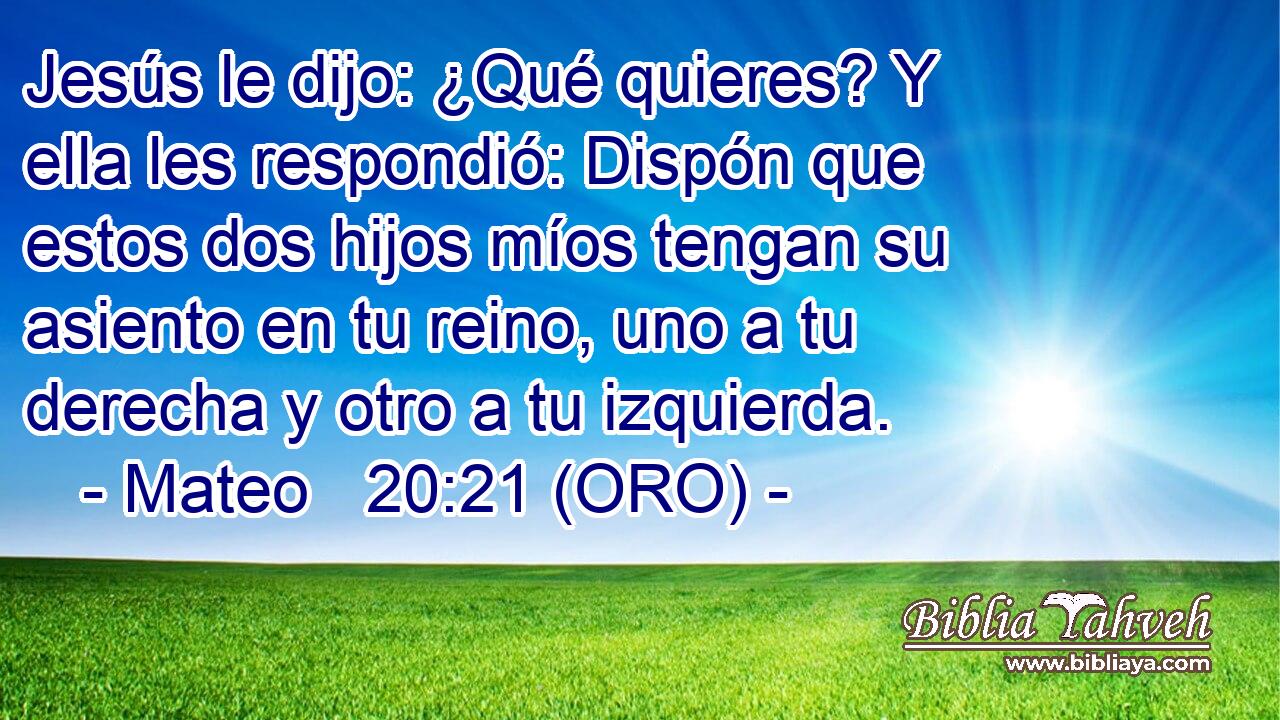  Jesús le dijo: ¿Qué quieres? Y ella les respondió: Dispón que estos dos hijos míos tengan su asiento en tu reino, uno a tu derecha y otro a tu izquierda. 