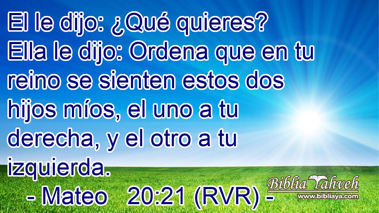 El le dijo: ¿Qué quieres? Ella le dijo: Ordena que en tu reino se sienten estos dos hijos míos, el uno a tu derecha, y el otro a tu izquierda.