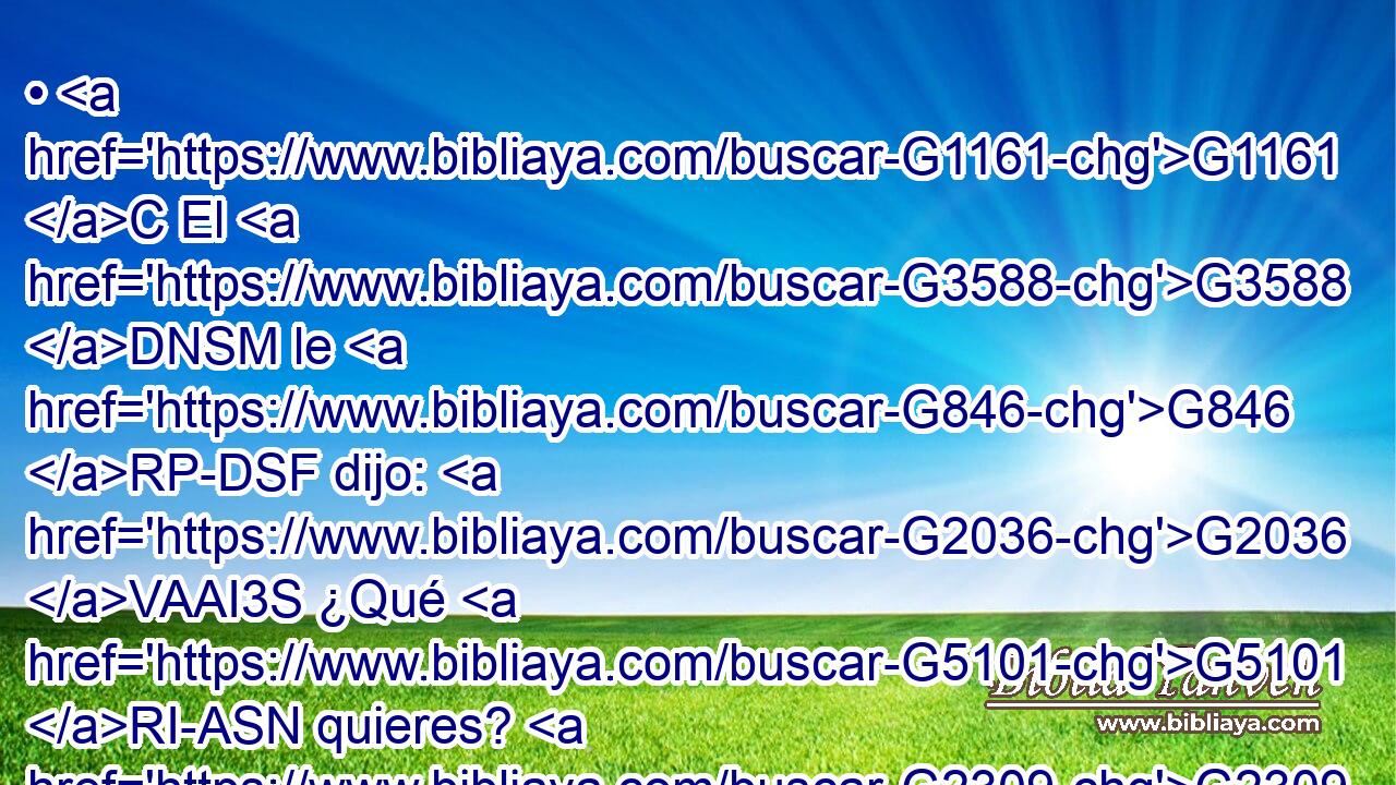 • G1161 C El G3588 DNSM le G846 RP-DSF dijo: G2036 VAAI3S ¿Qué G5101 RI-ASN quieres? G2309 VPAI2S Ella le G846 RP-DSM dijo: G3004 VPAI3S Ordena G2036 VAAM2S que G2443 C en G1722 P tu G4675 RP2GS reino G3588 G932 DDSF NDSF se sienten G2523 VAAS3P estos G3778 RD-NPM dos G1417 XN hijos G3588 G5207 DNPM NNPM míos, G3450 RP1GS el uno G1520 JNSM a G1537 P tu G4675 RP2GS derecha, G1188 JGPM y G2532 C el otro G1520 JNSM a G1537 P tu izquierda. G2176 JGPM 