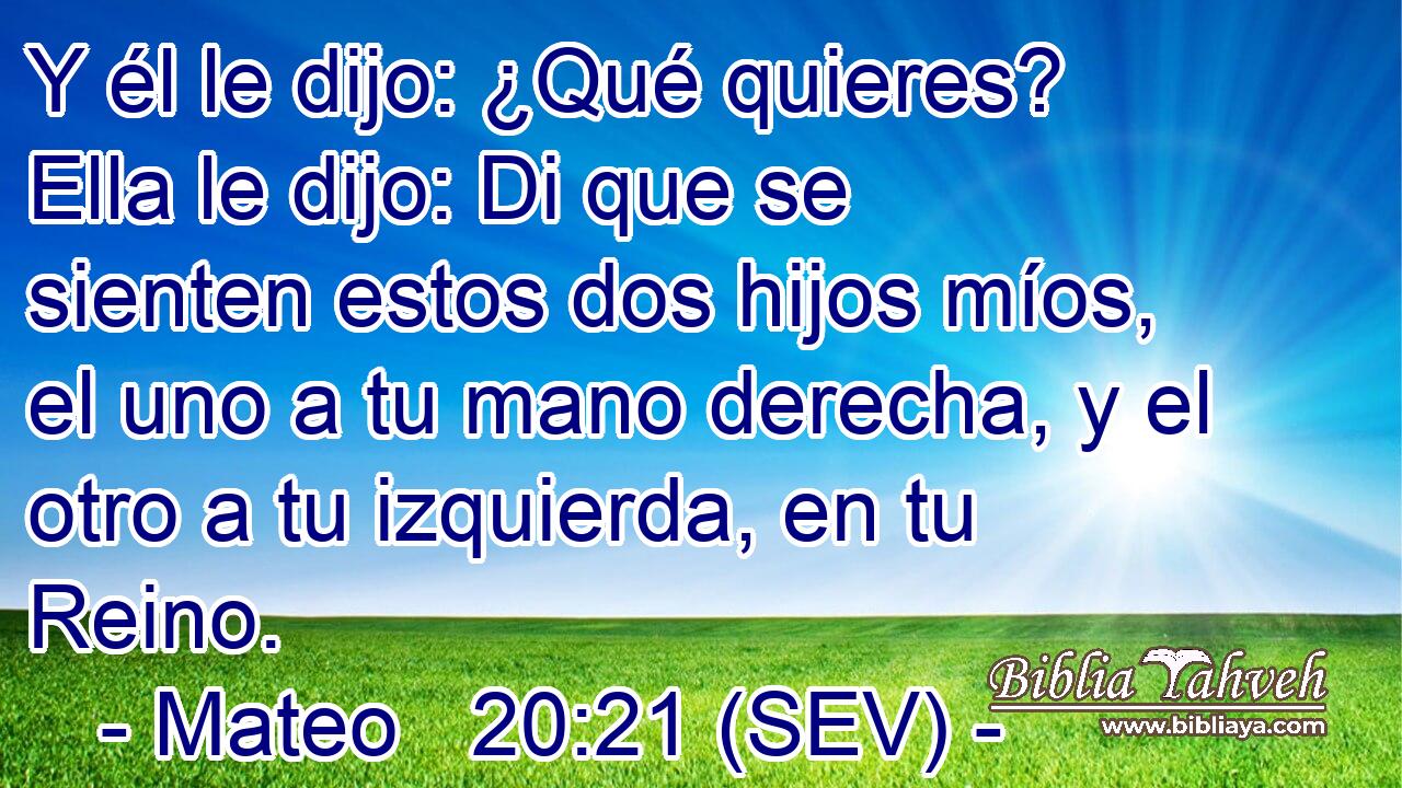 Y él le dijo: ¿Qué quieres? Ella le dijo: Di que se sienten estos dos hijos míos, el uno a tu mano derecha, y el otro a tu izquierda, en tu Reino.