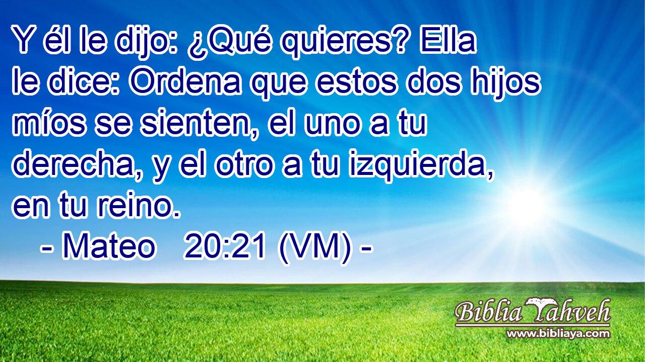  Y él le dijo: ¿Qué quieres? Ella le dice: Ordena que estos dos hijos míos se sienten, el uno a tu derecha, y el otro a tu izquierda, en tu reino. 