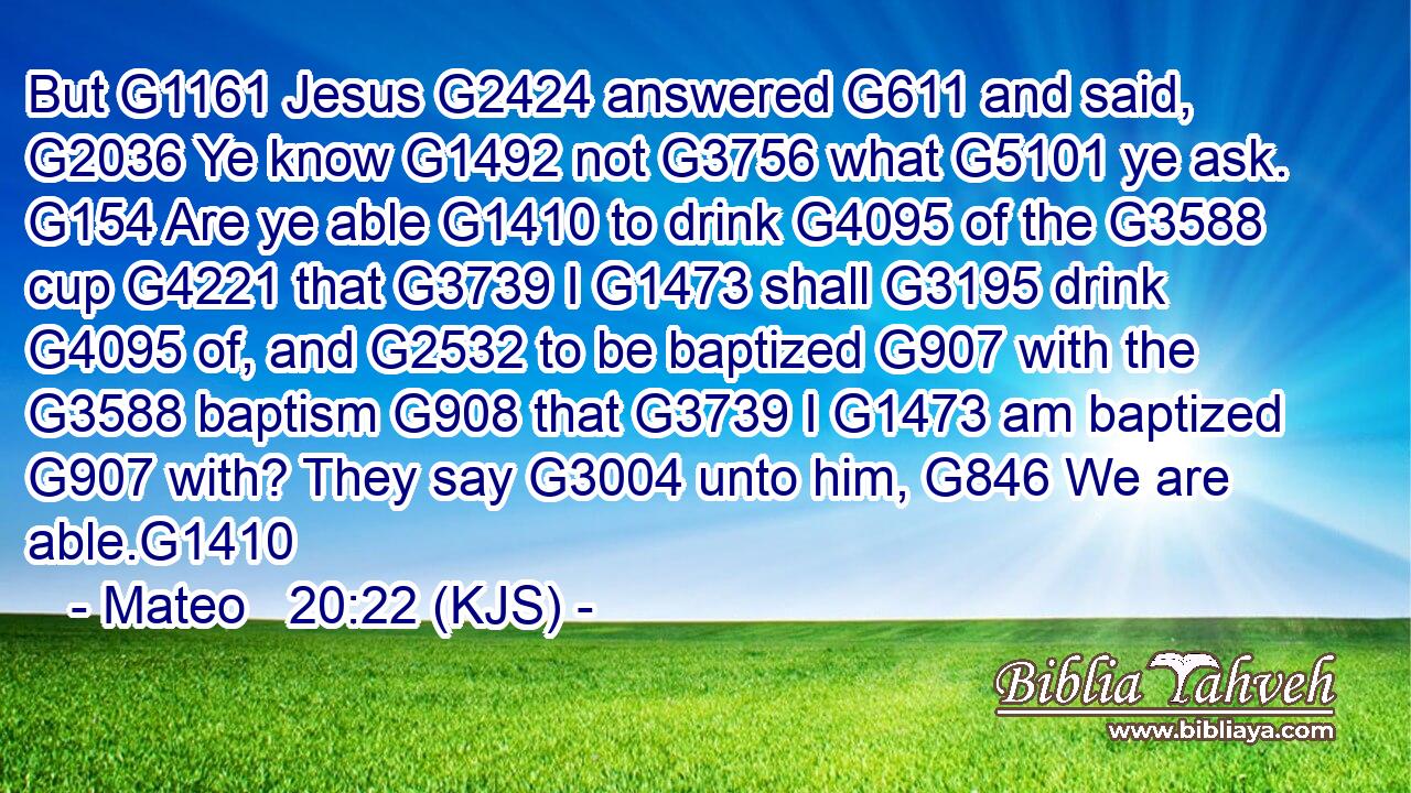 But G1161 Jesus G2424 answered G611 and said, G2036 Ye know G1492 not G3756 what G5101 ye ask. G154 Are ye able G1410 to drink G4095 of the G3588 cup G4221 that G3739 I G1473 shall G3195 drink G4095 of, and G2532 to be baptized G907 with the G3588 baptism G908 that G3739 I G1473 am baptized G907 with? They say G3004 unto him, G846 We are able.G1410