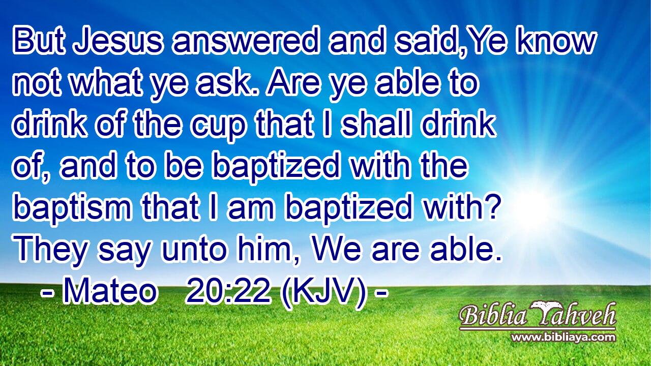 But Jesus answered and said,Ye know not what ye ask. Are ye able to drink of the cup that I shall drink of, and to be baptized with the baptism that I am baptized with? They say unto him, We are able.