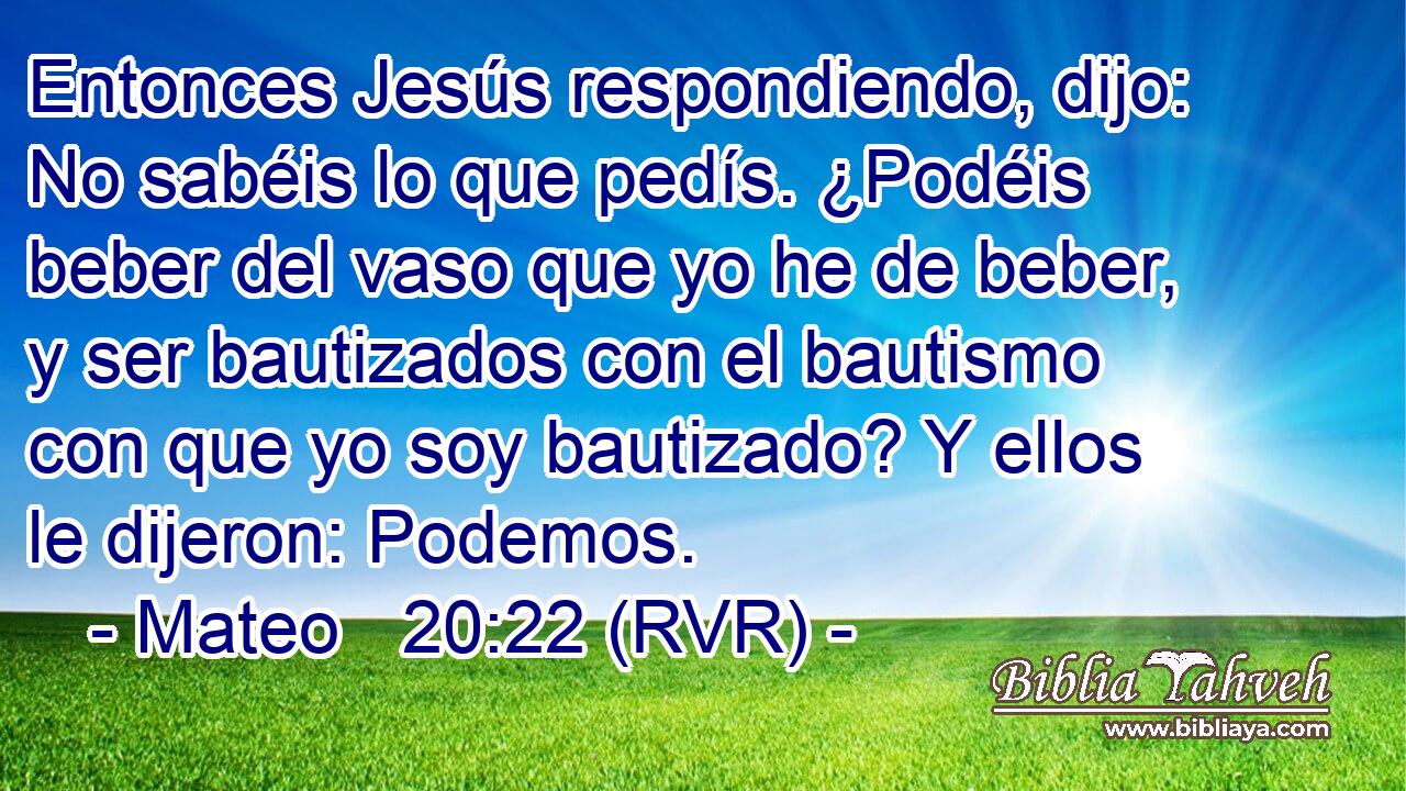 Entonces Jesús respondiendo, dijo: No sabéis lo que pedís. ¿Podéis beber del vaso que yo he de beber, y ser bautizados con el bautismo con que yo soy bautizado? Y ellos le dijeron: Podemos.