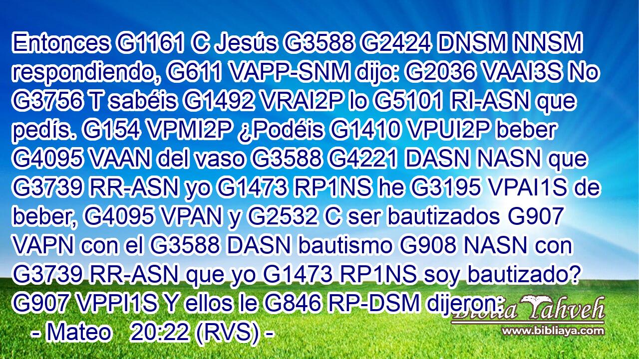 Entonces G1161 C Jesús G3588 G2424 DNSM NNSM respondiendo, G611 VAPP-SNM dijo: G2036 VAAI3S No G3756 T sabéis G1492 VRAI2P lo G5101 RI-ASN que pedís. G154 VPMI2P ¿Podéis G1410 VPUI2P beber G4095 VAAN del vaso G3588 G4221 DASN NASN que G3739 RR-ASN yo G1473 RP1NS he G3195 VPAI1S de beber, G4095 VPAN y G2532 C ser bautizados G907 VAPN con el G3588 DASN bautismo G908 NASN con G3739 RR-ASN que yo G1473 RP1NS soy bautizado? G907 VPPI1S Y ellos le G846 RP-DSM dijeron: