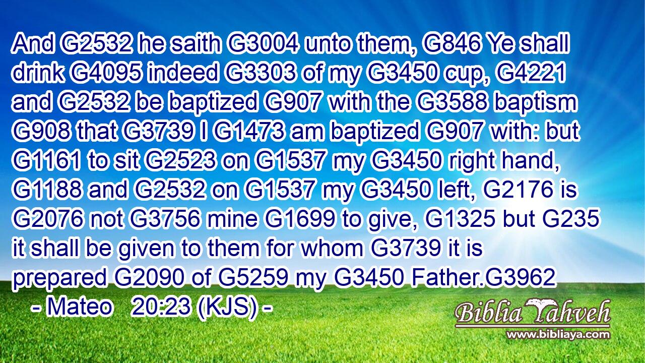 And G2532 he saith G3004 unto them, G846 Ye shall drink G4095 indeed G3303 of my G3450 cup, G4221 and G2532 be baptized G907 with the G3588 baptism G908 that G3739 I G1473 am baptized G907 with: but G1161 to sit G2523 on G1537 my G3450 right hand, G1188 and G2532 on G1537 my G3450 left, G2176 is G2076 not G3756 mine G1699 to give, G1325 but G235 it shall be given to them for whom G3739 it is prepared G2090 of G5259 my G3450 Father.G3962