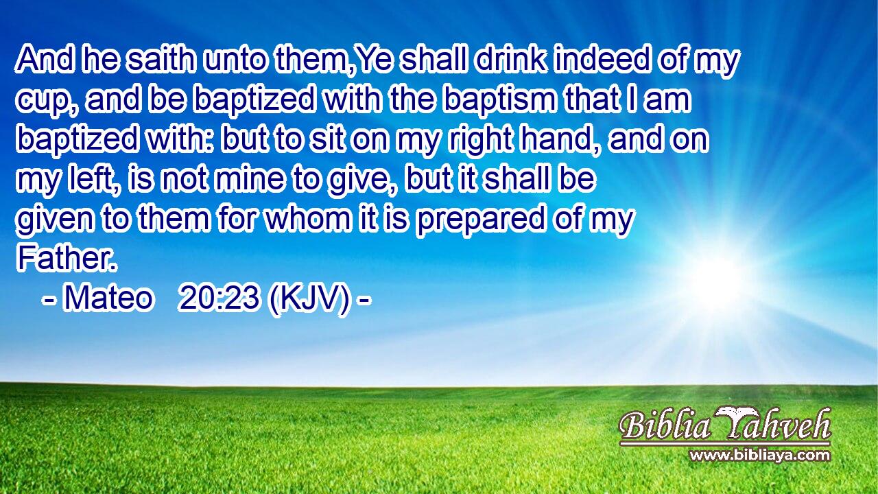 And he saith unto them,Ye shall drink indeed of my cup, and be baptized with the baptism that I am baptized with: but to sit on my right hand, and on my left, is not mine to give, but it shall be given to them for whom it is prepared of my Father.
