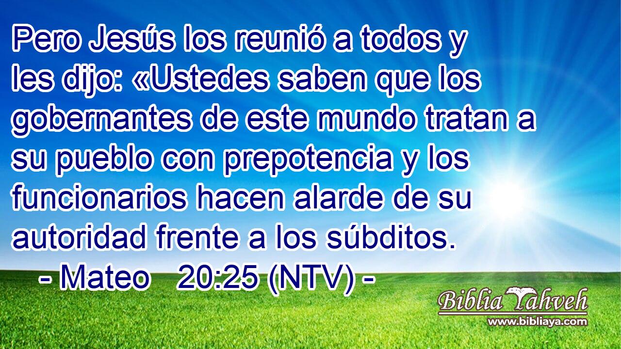 Pero Jesús los reunió a todos y les dijo: «Ustedes saben que los gobernantes de este mundo tratan a su pueblo con prepotencia y los funcionarios hacen alarde de su autoridad frente a los súbditos.