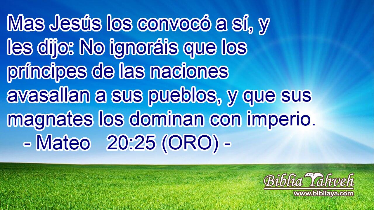  Mas Jesús los convocó a sí, y les dijo: No ignoráis que los príncipes de las naciones avasallan a sus pueblos, y que sus magnates los dominan con imperio. 