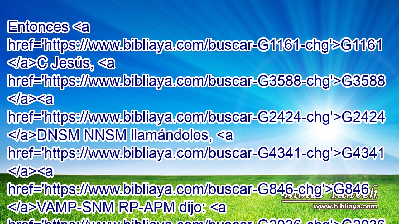 Entonces G1161 C Jesús, G3588 G2424 DNSM NNSM llamándolos, G4341 G846 VAMP-SNM RP-APM dijo: G2036 VAAI3S Sabéis G1492 VRAI2P que G3754 C los G3588 DNPM gobernantes G758 NNPM de las G3588 DGPN naciones G1484 NGPN se enseñorean G2634 VPAI3P de ellas, G846 RP-GPN y G2532 C los G3588 DNPM que son grandes G3173 JNPM ejercen sobre ellas G846 RP-GPN potestad. G2715 VPAI3P 