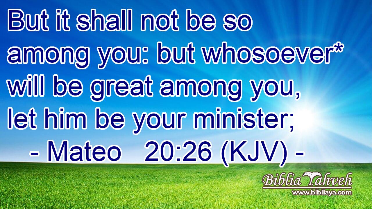 But it shall not be so among you: but whosoever* will be great among you, let him be your minister;