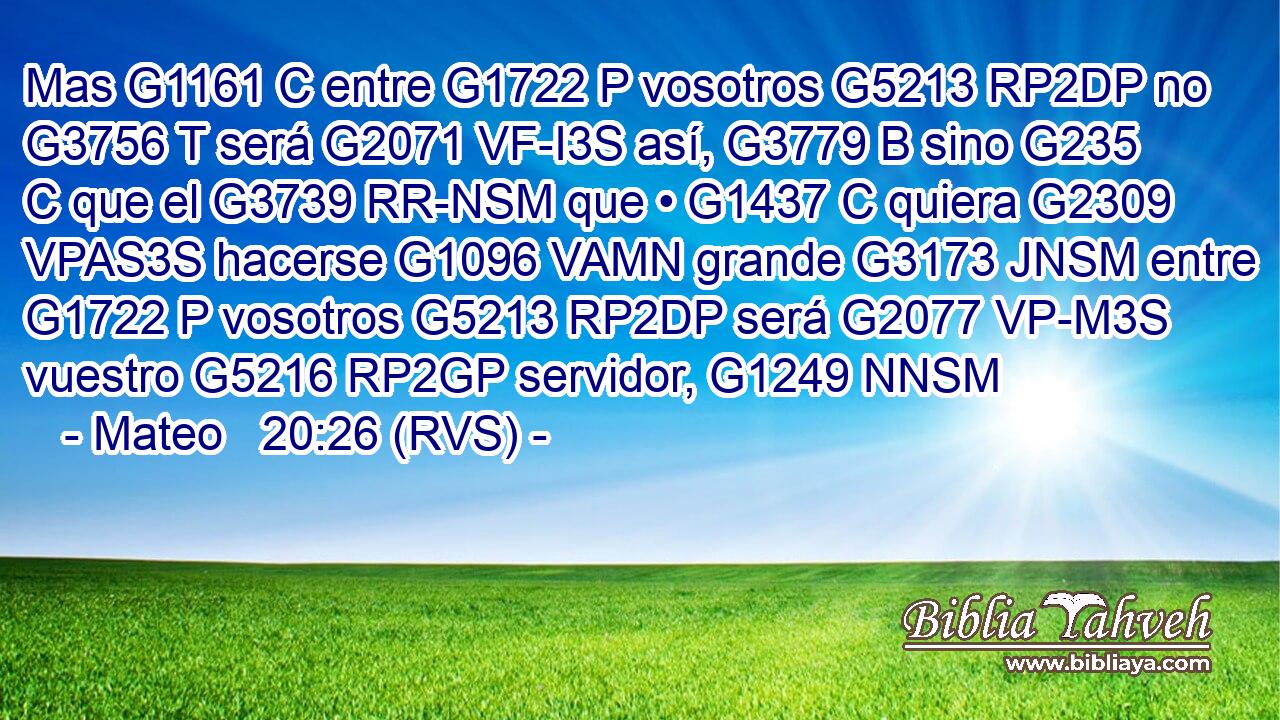 Mas G1161 C entre G1722 P vosotros G5213 RP2DP no G3756 T será G2071 VF-I3S así, G3779 B sino G235 C que el G3739 RR-NSM que • G1437 C quiera G2309 VPAS3S hacerse G1096 VAMN grande G3173 JNSM entre G1722 P vosotros G5213 RP2DP será G2077 VP-M3S vuestro G5216 RP2GP servidor, G1249 NNSM 