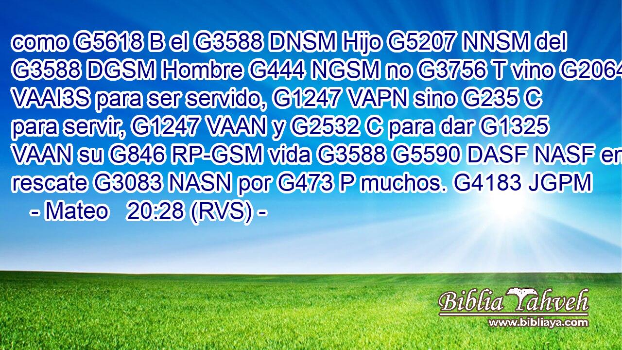 como G5618 B el G3588 DNSM Hijo G5207 NNSM del G3588 DGSM Hombre G444 NGSM no G3756 T vino G2064 VAAI3S para ser servido, G1247 VAPN sino G235 C para servir, G1247 VAAN y G2532 C para dar G1325 VAAN su G846 RP-GSM vida G3588 G5590 DASF NASF en rescate G3083 NASN por G473 P muchos. G4183 JGPM 