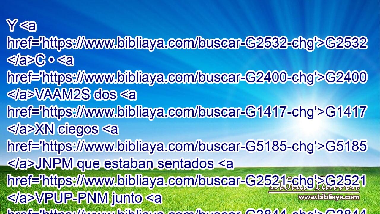 Y G2532 C • G2400 VAAM2S dos G1417 XN ciegos G5185 JNPM que estaban sentados G2521 VPUP-PNM junto G3844 P al G3588 DASF camino, G3598 NASF cuando oyeron G191 VAAP-PNM que G3754 C Jesús G2424 NNSM pasaba, G3855 VPAI3S clamaron, G2896 VAAI3P diciendo: G3004 VPAP-PNM ¡Señor, G2962 NVSM Hijo G5207 NNSM de David, G1138 XP ten misericordia G1653 VAAM2S de nosotros! G2248 RP1AP 