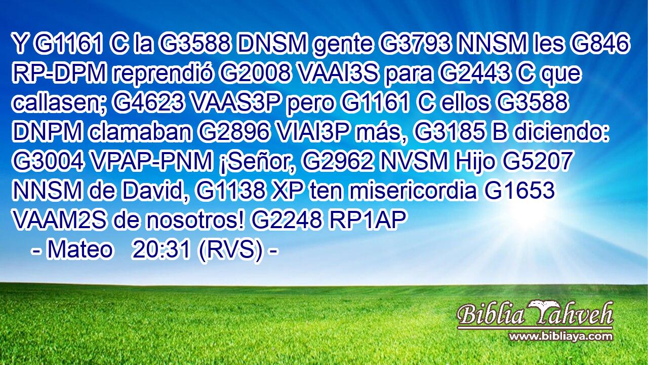 Y G1161 C la G3588 DNSM gente G3793 NNSM les G846 RP-DPM reprendió G2008 VAAI3S para G2443 C que callasen; G4623 VAAS3P pero G1161 C ellos G3588 DNPM clamaban G2896 VIAI3P más, G3185 B diciendo: G3004 VPAP-PNM ¡Señor, G2962 NVSM Hijo G5207 NNSM de David, G1138 XP ten misericordia G1653 VAAM2S de nosotros! G2248 RP1AP 