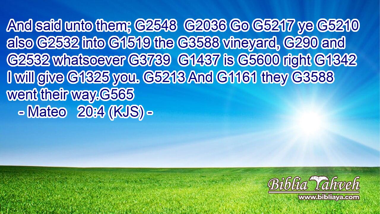 And said unto them; G2548  G2036 Go G5217 ye G5210 also G2532 into G1519 the G3588 vineyard, G290 and G2532 whatsoever G3739  G1437 is G5600 right G1342 I will give G1325 you. G5213 And G1161 they G3588 went their way.G565
