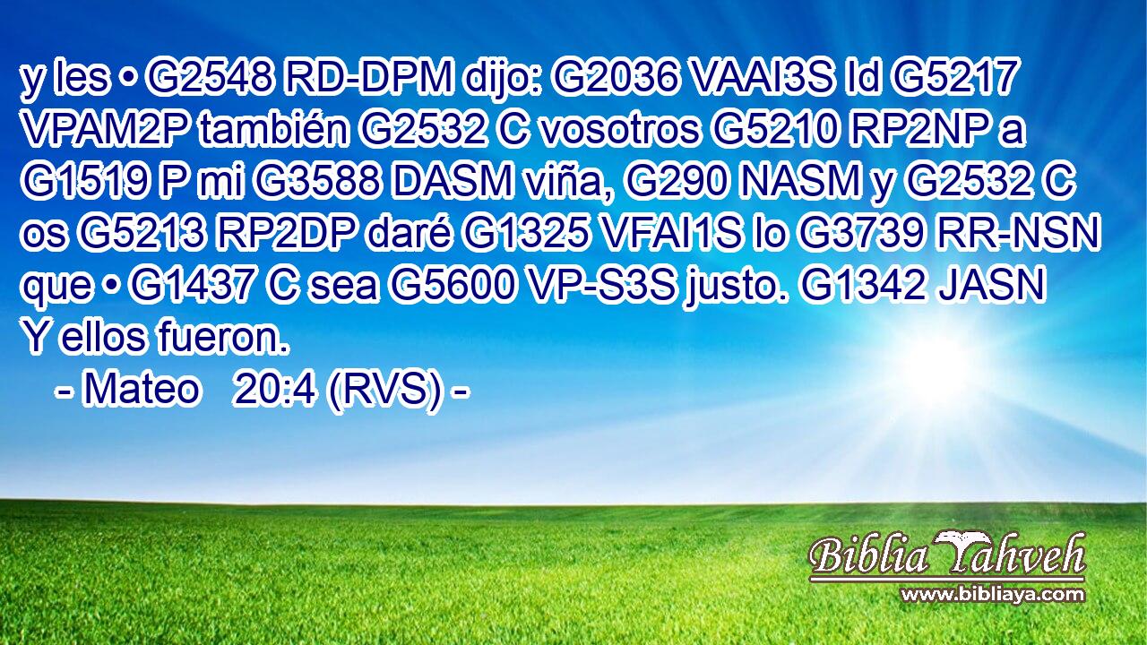 y les • G2548 RD-DPM dijo: G2036 VAAI3S Id G5217 VPAM2P también G2532 C vosotros G5210 RP2NP a G1519 P mi G3588 DASM viña, G290 NASM y G2532 C os G5213 RP2DP daré G1325 VFAI1S lo G3739 RR-NSN que • G1437 C sea G5600 VP-S3S justo. G1342 JASN Y ellos fueron. 