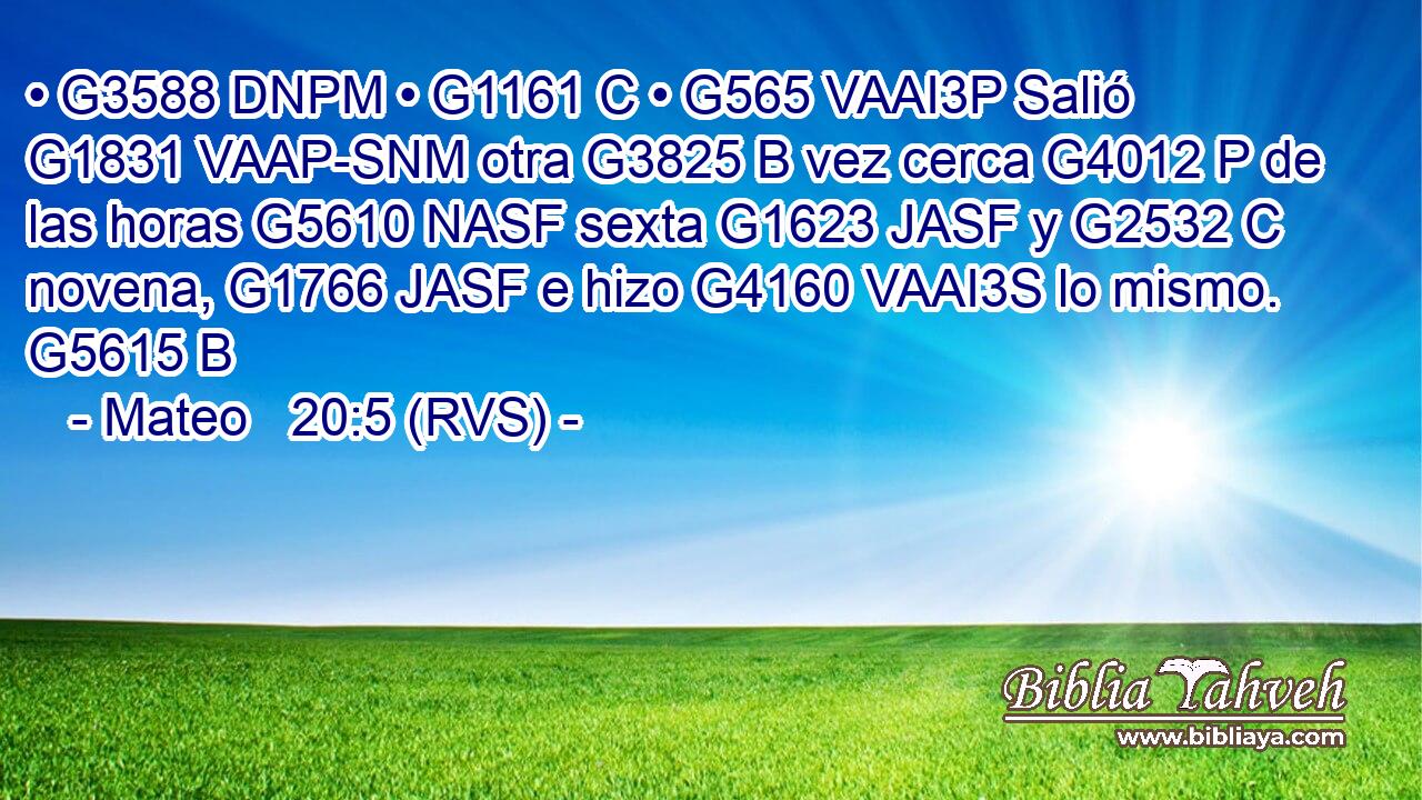 • G3588 DNPM • G1161 C • G565 VAAI3P Salió G1831 VAAP-SNM otra G3825 B vez cerca G4012 P de las horas G5610 NASF sexta G1623 JASF y G2532 C novena, G1766 JASF e hizo G4160 VAAI3S lo mismo. G5615 B 