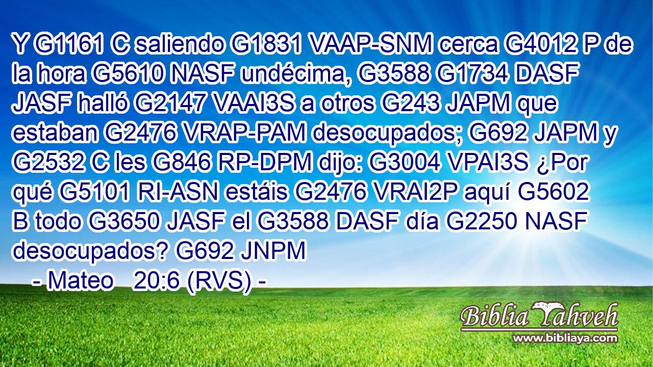 Y G1161 C saliendo G1831 VAAP-SNM cerca G4012 P de la hora G5610 NASF undécima, G3588 G1734 DASF JASF halló G2147 VAAI3S a otros G243 JAPM que estaban G2476 VRAP-PAM desocupados; G692 JAPM y G2532 C les G846 RP-DPM dijo: G3004 VPAI3S ¿Por qué G5101 RI-ASN estáis G2476 VRAI2P aquí G5602 B todo G3650 JASF el G3588 DASF día G2250 NASF desocupados? G692 JNPM 