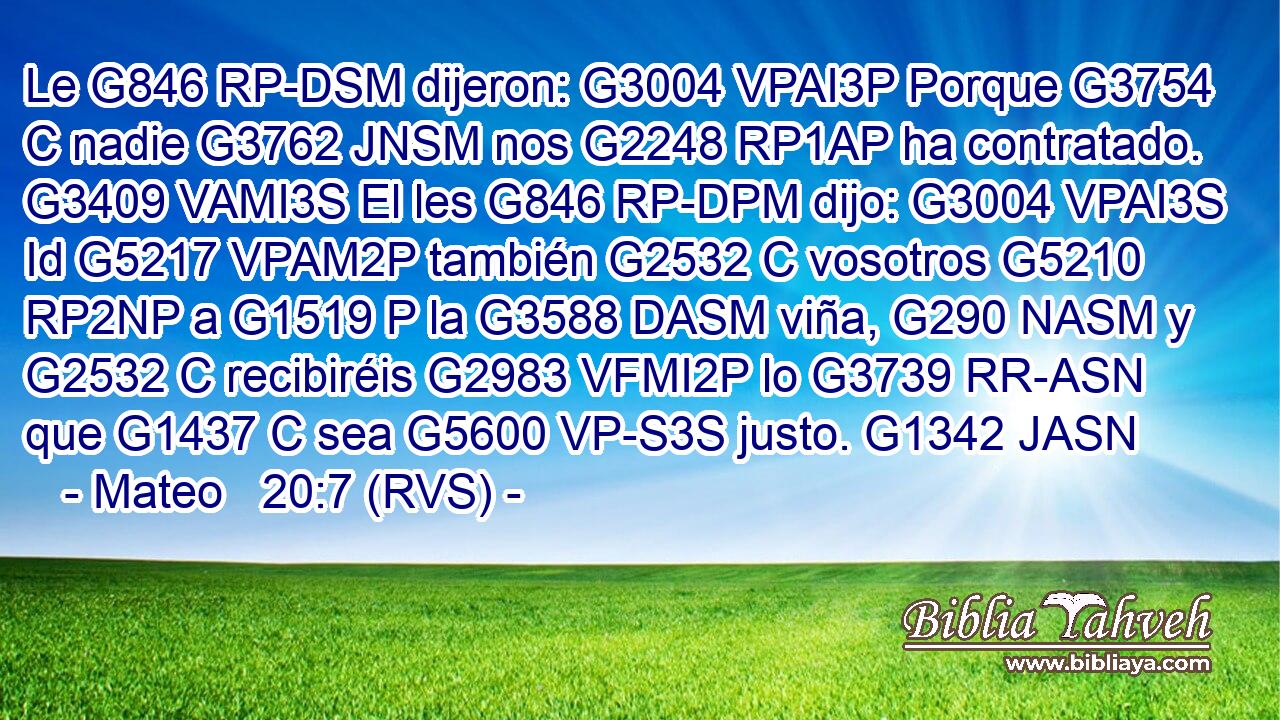 Le G846 RP-DSM dijeron: G3004 VPAI3P Porque G3754 C nadie G3762 JNSM nos G2248 RP1AP ha contratado. G3409 VAMI3S El les G846 RP-DPM dijo: G3004 VPAI3S Id G5217 VPAM2P también G2532 C vosotros G5210 RP2NP a G1519 P la G3588 DASM viña, G290 NASM y G2532 C recibiréis G2983 VFMI2P lo G3739 RR-ASN que G1437 C sea G5600 VP-S3S justo. G1342 JASN 