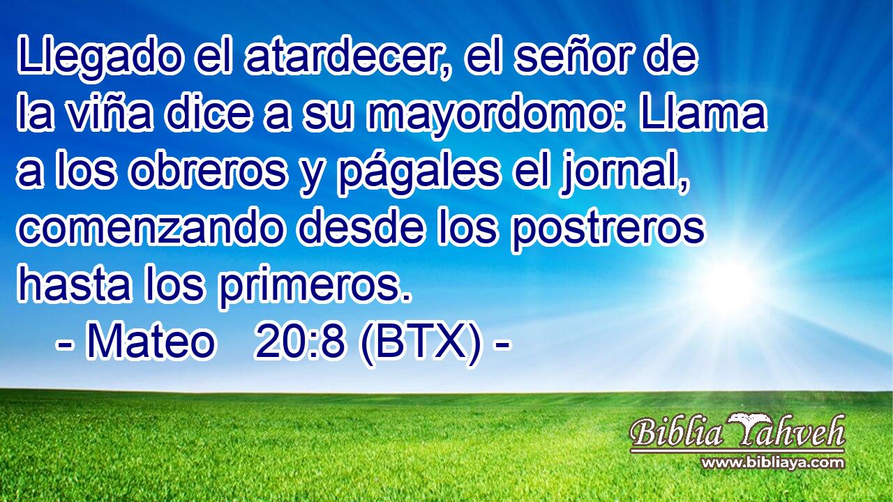 Llegado el atardecer, el señor de la viña dice a su mayordomo: Llama a los obreros y págales el jornal, comenzando desde los postreros hasta los primeros.