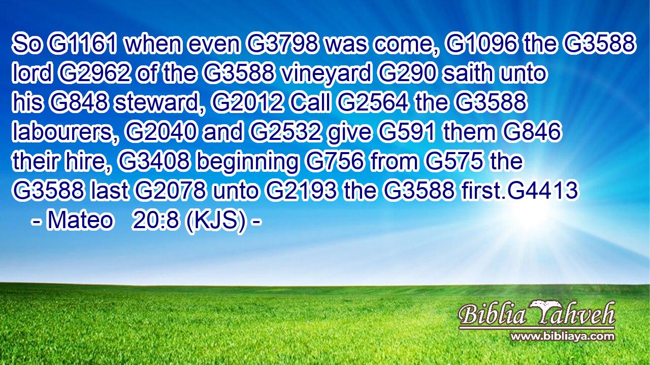 So G1161 when even G3798 was come, G1096 the G3588 lord G2962 of the G3588 vineyard G290 saith unto his G848 steward, G2012 Call G2564 the G3588 labourers, G2040 and G2532 give G591 them G846 their hire, G3408 beginning G756 from G575 the G3588 last G2078 unto G2193 the G3588 first.G4413