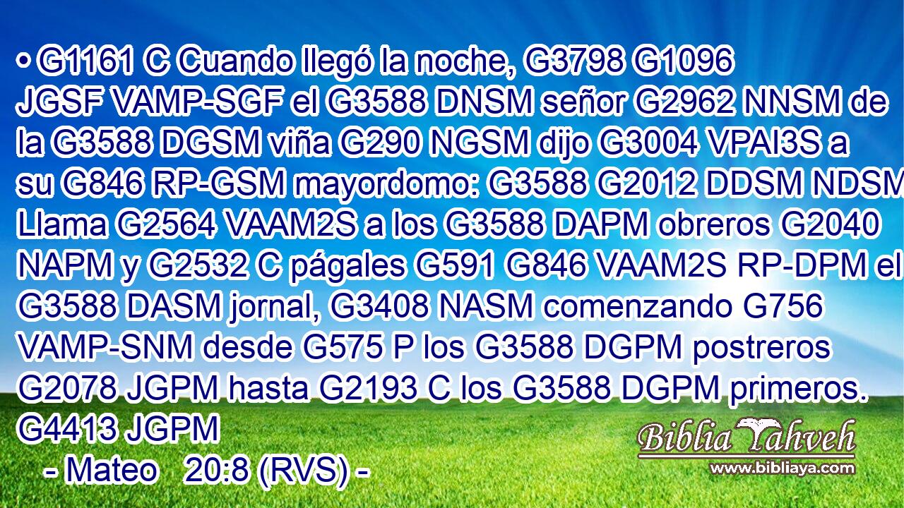 • G1161 C Cuando llegó la noche, G3798 G1096 JGSF VAMP-SGF el G3588 DNSM señor G2962 NNSM de la G3588 DGSM viña G290 NGSM dijo G3004 VPAI3S a su G846 RP-GSM mayordomo: G3588 G2012 DDSM NDSM Llama G2564 VAAM2S a los G3588 DAPM obreros G2040 NAPM y G2532 C págales G591 G846 VAAM2S RP-DPM el G3588 DASM jornal, G3408 NASM comenzando G756 VAMP-SNM desde G575 P los G3588 DGPM postreros G2078 JGPM hasta G2193 C los G3588 DGPM primeros. G4413 JGPM 