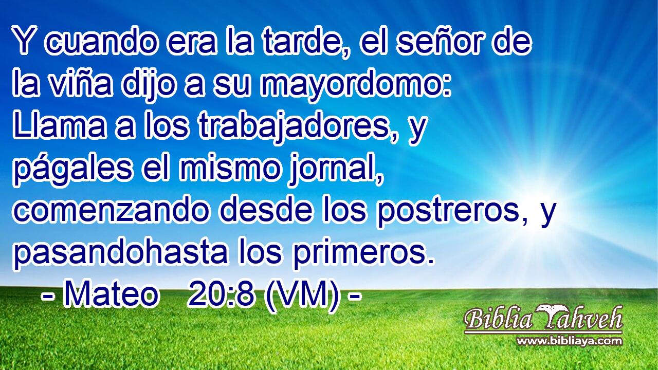  Y cuando era la tarde, el señor de la viña dijo a su mayordomo:  Llama a los trabajadores, y págales el mismo jornal, comenzando desde los postreros, y pasandohasta los primeros. 