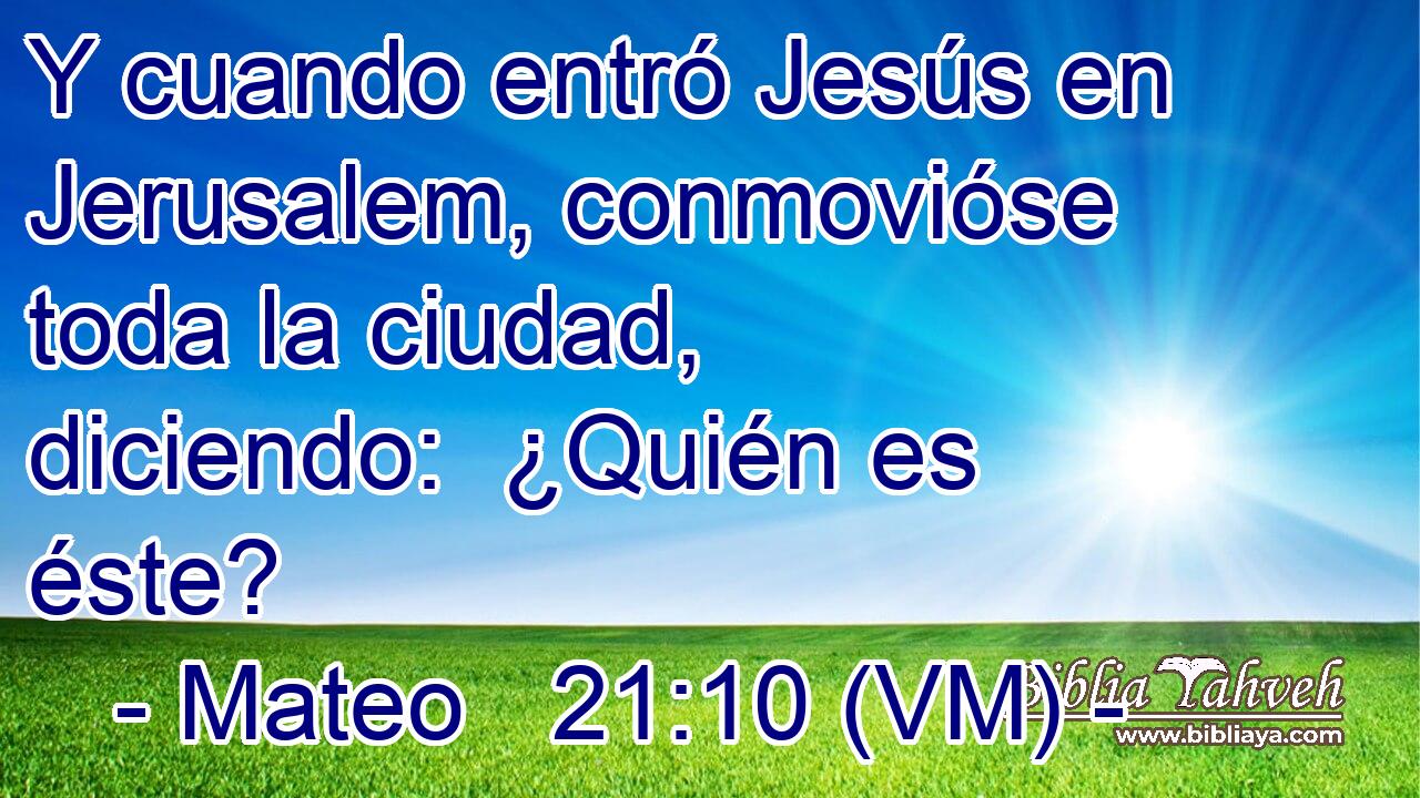  Y cuando entró Jesús en Jerusalem, conmovióse toda la ciudad, diciendo:  ¿Quién es éste? 